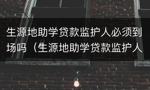 生源地助学贷款监护人必须到场吗（生源地助学贷款监护人必须到场吗为什么）