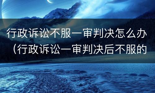 行政诉讼不服一审判决怎么办（行政诉讼一审判决后不服的怎么办）