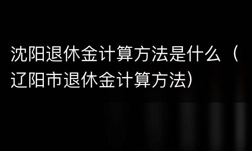 沈阳退休金计算方法是什么（辽阳市退休金计算方法）