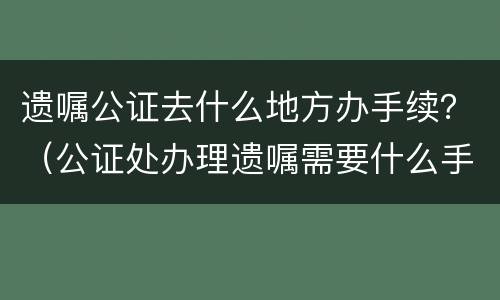 遗嘱公证去什么地方办手续？（公证处办理遗嘱需要什么手续）