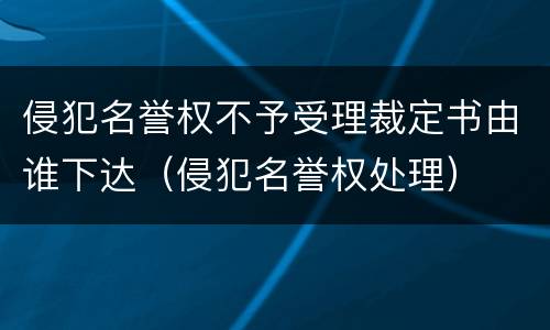 侵犯名誉权不予受理裁定书由谁下达（侵犯名誉权处理）