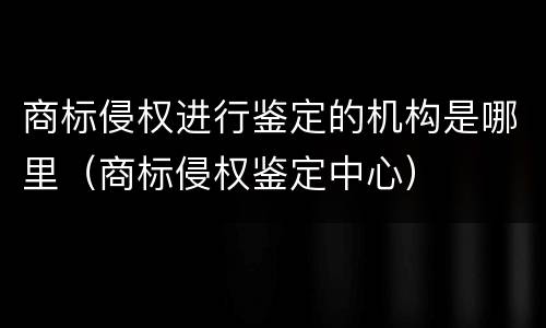 商标侵权进行鉴定的机构是哪里（商标侵权鉴定中心）
