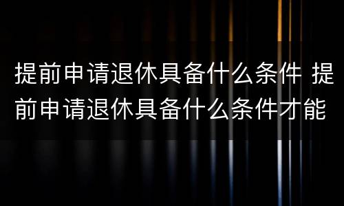 提前申请退休具备什么条件 提前申请退休具备什么条件才能办理
