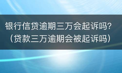 银行信贷逾期三万会起诉吗？（贷款三万逾期会被起诉吗）
