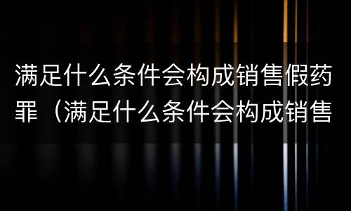 满足什么条件会构成销售假药罪（满足什么条件会构成销售假药罪呢）