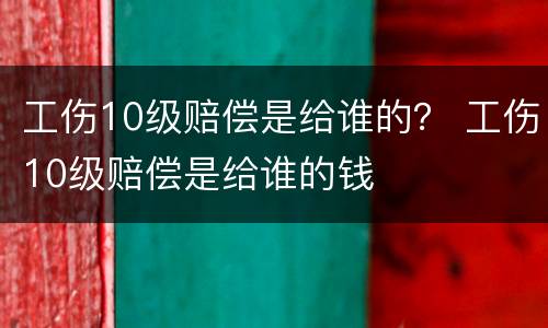 工伤10级赔偿是给谁的？ 工伤10级赔偿是给谁的钱