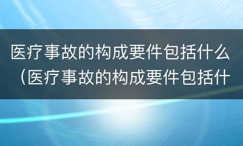 医疗事故的构成要件包括什么（医疗事故的构成要件包括什么和什么）