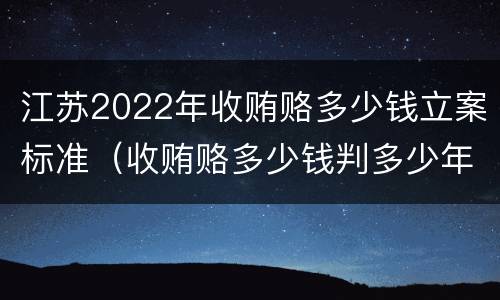 江苏2022年收贿赂多少钱立案标准（收贿赂多少钱判多少年）