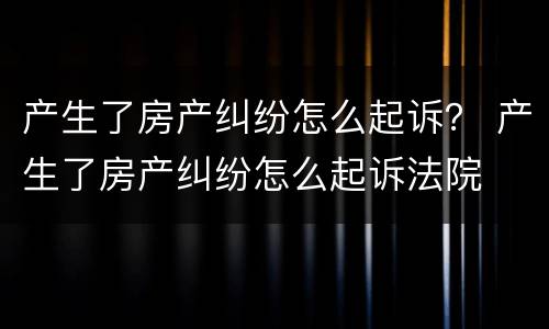 产生了房产纠纷怎么起诉？ 产生了房产纠纷怎么起诉法院
