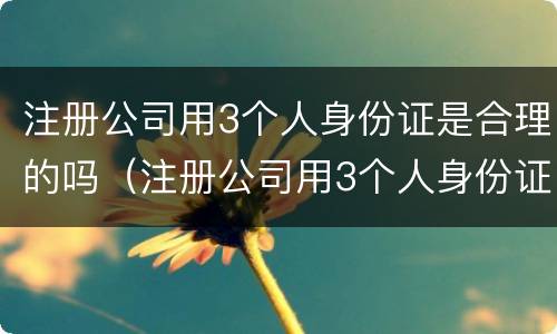 注册公司用3个人身份证是合理的吗（注册公司用3个人身份证是合理的吗怎么办）