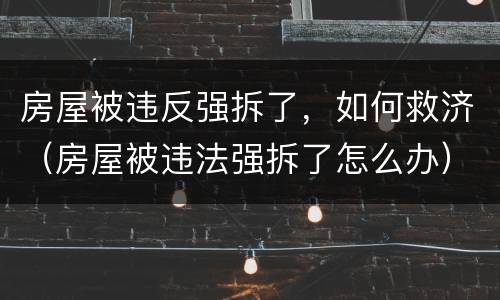房屋被违反强拆了，如何救济（房屋被违法强拆了怎么办）