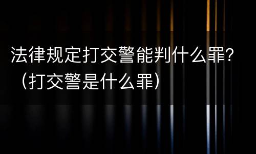 法律规定打交警能判什么罪？（打交警是什么罪）