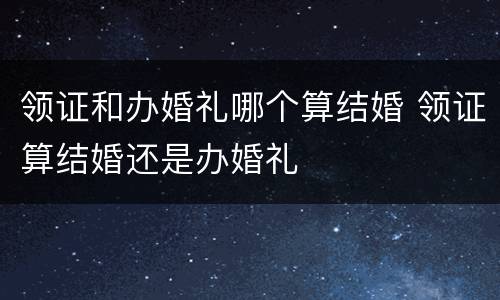 领证和办婚礼哪个算结婚 领证算结婚还是办婚礼