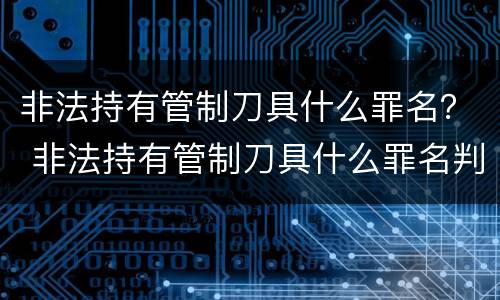 非法持有管制刀具什么罪名？ 非法持有管制刀具什么罪名判刑