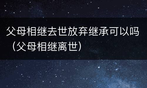 父母相继去世放弃继承可以吗（父母相继离世）