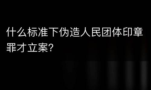 什么标准下伪造人民团体印章罪才立案？