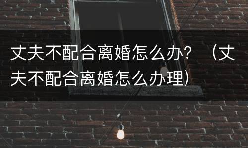 丈夫不配合离婚怎么办？（丈夫不配合离婚怎么办理）