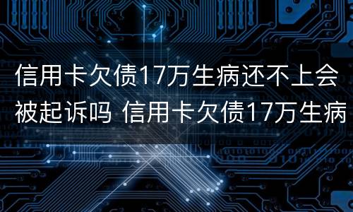 信用卡欠债17万生病还不上会被起诉吗 信用卡欠债17万生病还不上会被起诉吗知乎