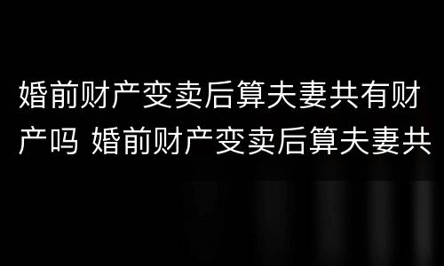婚前财产变卖后算夫妻共有财产吗 婚前财产变卖后算夫妻共有财产吗法律
