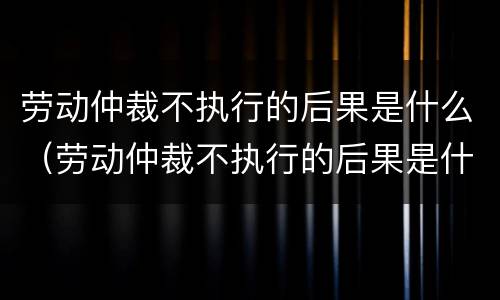 劳动仲裁不执行的后果是什么（劳动仲裁不执行的后果是什么意思）