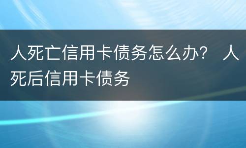 人死亡信用卡债务怎么办？ 人死后信用卡债务