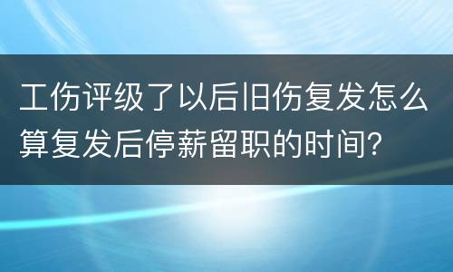 工伤评级了以后旧伤复发怎么算复发后停薪留职的时间？