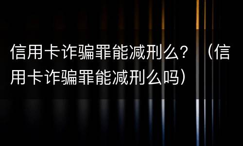 信用卡诈骗罪能减刑么？（信用卡诈骗罪能减刑么吗）
