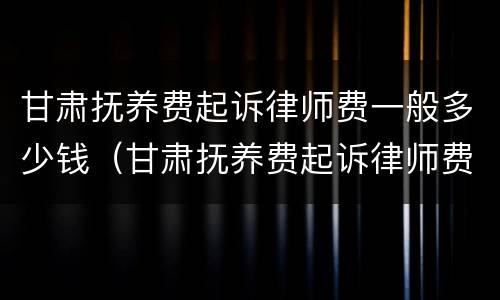 甘肃抚养费起诉律师费一般多少钱（甘肃抚养费起诉律师费一般多少钱一次）