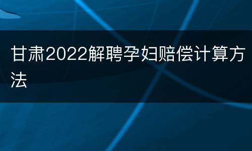甘肃2022解聘孕妇赔偿计算方法