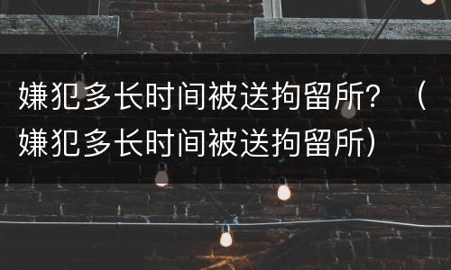 嫌犯多长时间被送拘留所？（嫌犯多长时间被送拘留所）