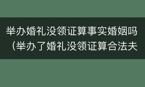 举办婚礼没领证算事实婚姻吗（举办了婚礼没领证算合法夫妻吗）