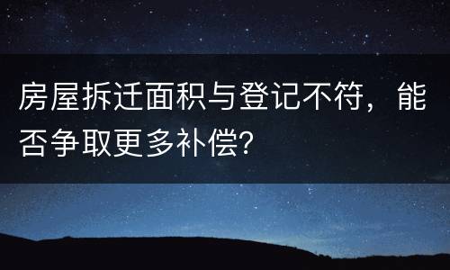 房屋拆迁面积与登记不符，能否争取更多补偿？
