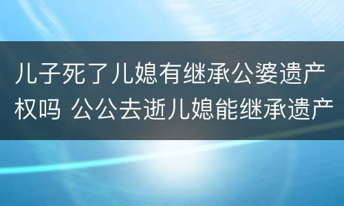儿子死了儿媳有继承公婆遗产权吗 公公去逝儿媳能继承遗产吗