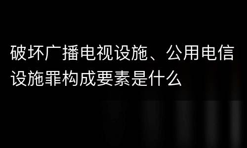 破坏广播电视设施、公用电信设施罪构成要素是什么