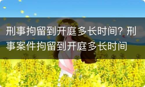 刑事拘留到开庭多长时间? 刑事案件拘留到开庭多长时间