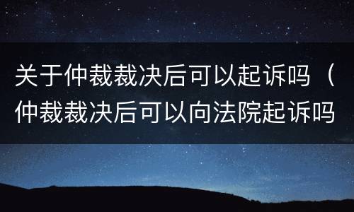 关于仲裁裁决后可以起诉吗（仲裁裁决后可以向法院起诉吗）
