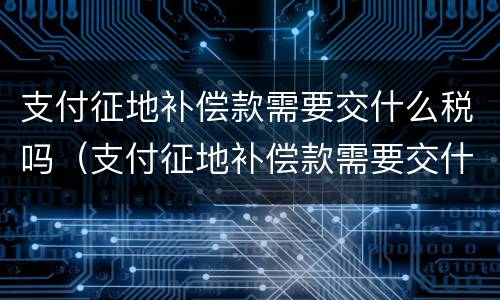 支付征地补偿款需要交什么税吗（支付征地补偿款需要交什么税吗）