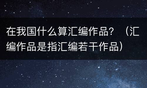 在我国什么算汇编作品？（汇编作品是指汇编若干作品）