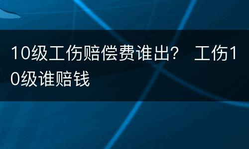 10级工伤赔偿费谁出？ 工伤10级谁赔钱