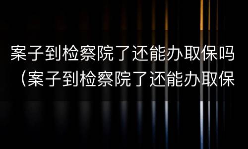 案子到检察院了还能办取保吗（案子到检察院了还能办取保吗要多久）