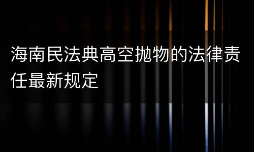 海南民法典高空抛物的法律责任最新规定