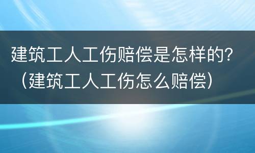 建筑工人工伤赔偿是怎样的？（建筑工人工伤怎么赔偿）