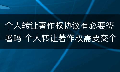 个人转让著作权协议有必要签署吗 个人转让著作权需要交个人所得税吗