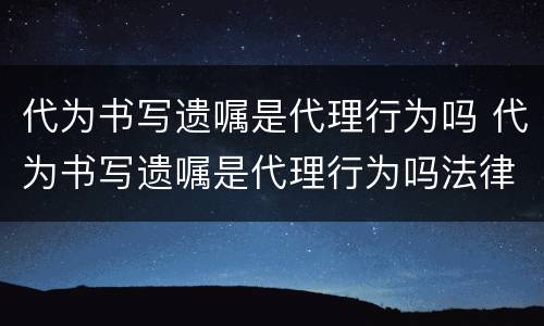 代为书写遗嘱是代理行为吗 代为书写遗嘱是代理行为吗法律规定