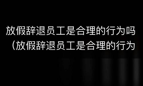 放假辞退员工是合理的行为吗（放假辞退员工是合理的行为吗知乎）