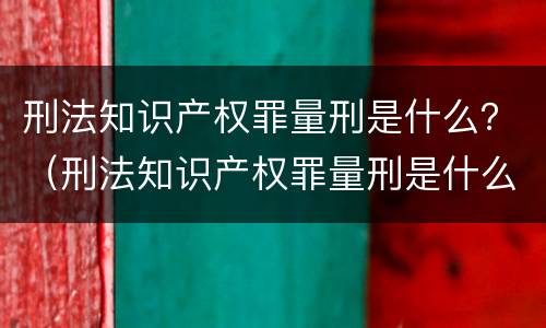 刑法知识产权罪量刑是什么？（刑法知识产权罪量刑是什么标准）