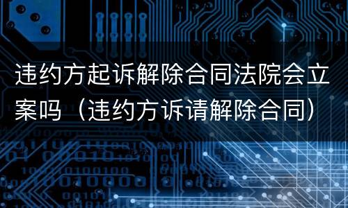 违约方起诉解除合同法院会立案吗（违约方诉请解除合同）