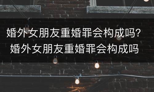 婚外女朋友重婚罪会构成吗？ 婚外女朋友重婚罪会构成吗