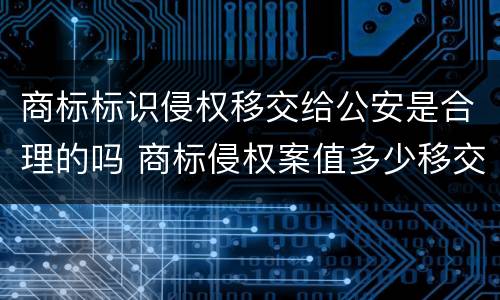 商标标识侵权移交给公安是合理的吗 商标侵权案值多少移交公安