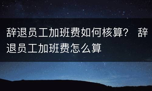 辞退员工加班费如何核算？ 辞退员工加班费怎么算